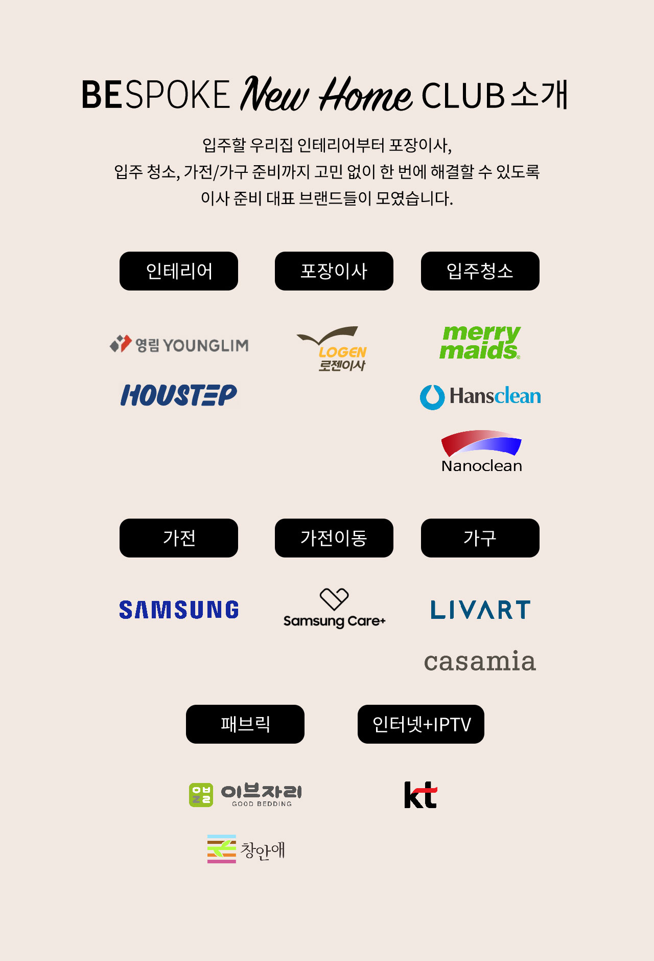 bespoke new home club 소개. 입주할 우리집 인테리어부터 포장이사, 입주 청소, 가전/가구 준비까지 고민 없이 한 번에 해결할 수 있도록 이사 준비 대표 브랜드들이 모였습니다. 인테리어 영림 하우스텝. 포장이사 로젠이사. 입주청소 메리메이드, 한스클린, 나노클린. 가전 삼성. 가전이동 삼성케어플러스, 가구 리바트 까사미아. 패브릭 이브자리 창안애. 인터넷+IPTV 케이티