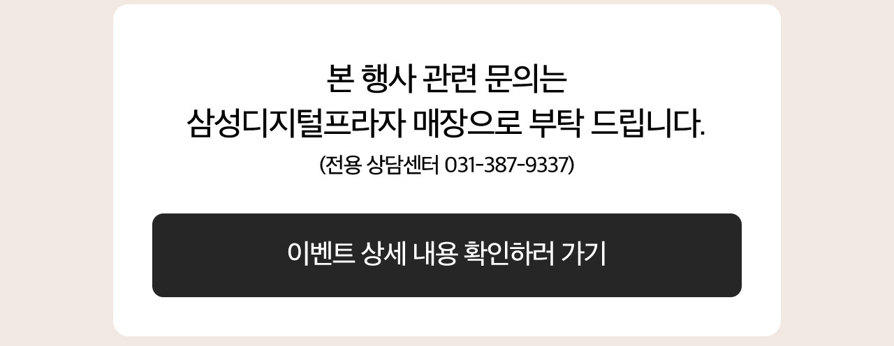 본 행사 관련 문의는 삼성디지털프라자 매장으로 부탁드립니다. 전용 상담센터 031-387-9337 이벤트 상세 내용 확인하러 가기 링크