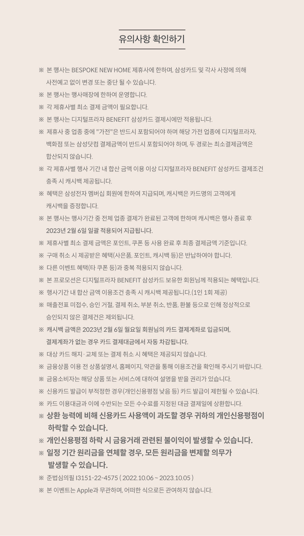 유의사항 확인하기. ※  본 행사는 BESPOKE NEW HOME 제휴사에 한하며, 삼성카드 및 각사 사정에 의해 사전예고 없이 변경 또는 중단 될 수 있습니다. ※  본 행사는 행사매장에 한하여 운영합니다. ※  각 제휴사별 최소 결제 금액이 필요합니다. ※  본 행사는 디지털프라자 BENEFIT 삼성카드 결제시에만 적용됩니다. ※  제휴사 중 업종 중에 '가전'은 반드시 포함되어야 하며 해당 가전 업종에 디지털프라자, 백화점 또는 삼성닷컴 결제금액이 반드시 포함되어야 하며, 두 경로는 최소결제금액은 합산되지 않습니다. ※  각 제휴사별 행사 기간 내 합산 금액 이용 이상 디지털프라자 BENEFIT 삼성카드 결제조건 충족 시 캐시백 제공됩니다. ※  혜택은 삼성전자 멤버십 회원에 한하여 지급되며, 캐시백은 카드명의 고객에게 캐시백을 증정합니다. ※  본 행사는 행사기간 중 전체 업종 결제가 완료된 고객에 한하며 캐시백은 행사 종료 후 2023년 2월 6일 일괄 적용되어 지급됩니다. ※  제휴사별 최소 결제 금액은 포인트, 쿠폰 등 사용 완료 후 최종 결제금액 기준입니다. ※  구매 취소 시 제공받은 혜택(사은품, 포인트, 캐시백 등)은 반납하여야 합니다. ※  다른 이벤트 혜택(타 쿠폰 등)과 중복 적용되지 않습니다. ※  본 프로모션은 디지털프라자 BENEFIT 삼성카드 보유한 회원님께 적용되는 혜택입니다. ※  행사기간 내 합산 금액 이용조건 충족 시 캐시백 제공됩니다.(1인 1회 제공) ※  매출전표 미접수, 승인 거절, 결제 취소, 부분 취소, 반품, 환불 등으로 인해 정상적으로 승인되지 않은 결제건은 제외됩니다. ※  캐시백 금액은 2023년 2월 6일 월요일 회원님의 카드 결제계좌로 입금되며, 결제계좌가 없는 경우 카드 결제대금에서 자동 차감됩니다. ※  대상 카드 해지·교체 또는 결제 취소 시 혜택은 제공되지 않습니다. ※  금융상품 이용 전 상품설명서, 홈페이지, 약관을 통해 이용조건을 확인해 주시기 바랍니다. ※  금융소비자는 해당 상품 또는 서비스에 대하여 설명을 받을 권리가 있습니다. ※  신용카드 발급이 부적정한 경우(개인신용평점 낮음 등) 카드 발급이 제한될 수 있습니다. ※  카드 이용대금과 이에 수반되는 모든 수수료를 지정된 대금 결제일에 상환합니다. ※  상환 능력에 비해 신용카드 사용액이 과도할 경우 귀하의 개인신용평점이 하락할 수 있습니다. ※  개인신용평점 하락 시 금융거래 관련된 불이익이 발생할 수 있습니다. ※  일정 기간 원리금을 연체할 경우, 모든 원리금을 변제할 의무가 발생할 수 있습니다. ※  준법심의필 3151-22-4575. 2022년10월6일부터 2023년10월5일 ※ 본 이벤트는 Apple과 무관하며, 어떠한 식으로든 관여하지 않습니다.