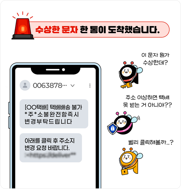 수상한 문자 한 통이 도착했습니다. 0063878 [○○택배] 택배배송 불가 *주*소 불완전함즉시 변경 부탁드립니다 아래를 클릭 후 주소지변경 요청 바랍니다., 이 문자 뭔가 수상한데? 주소 이상하면 택시 못 받는거 아니야? 빨리 클릭해볼까?