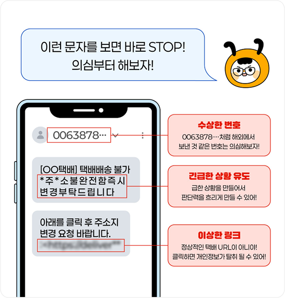 이런 문자를 보면 바로 STOP! 의심부터 해보자! 0063878 [○○택배] 택배배송 불가 *주*소 불완전함즉시 변경 부탁드립니다 아래를 클릭 후 주소지변경 요청 바랍니다. 수상한 번호 0063878처럼 해외에서 보낸 것 같은 번호는 의심해보자!, 긴급한 상황 유도 급한 상황을 만들어서 판단력을 흐리게 만들 수 있어!, 이상한 링크 정상적인 택배 URL이 아니야! 클릭하면 개인정보가 탈취 될 수 있어!