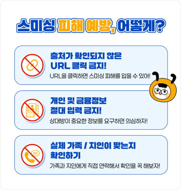 스미싱 피해 예방, 어떻게? 출처가 확인되지 않은 URL 클릭 금지! URL을 클릭하면 스미싱 피해를 입을 수 있어!, 개인 및 금융정보 절대 입력 금지! 상대방이 중요한 정보를 요구하면 의심하자!, 실제 가족/지인이 맞는지 확인하기 가족과 지인에게 직접 연락해서 확인을 꼭 해보자!