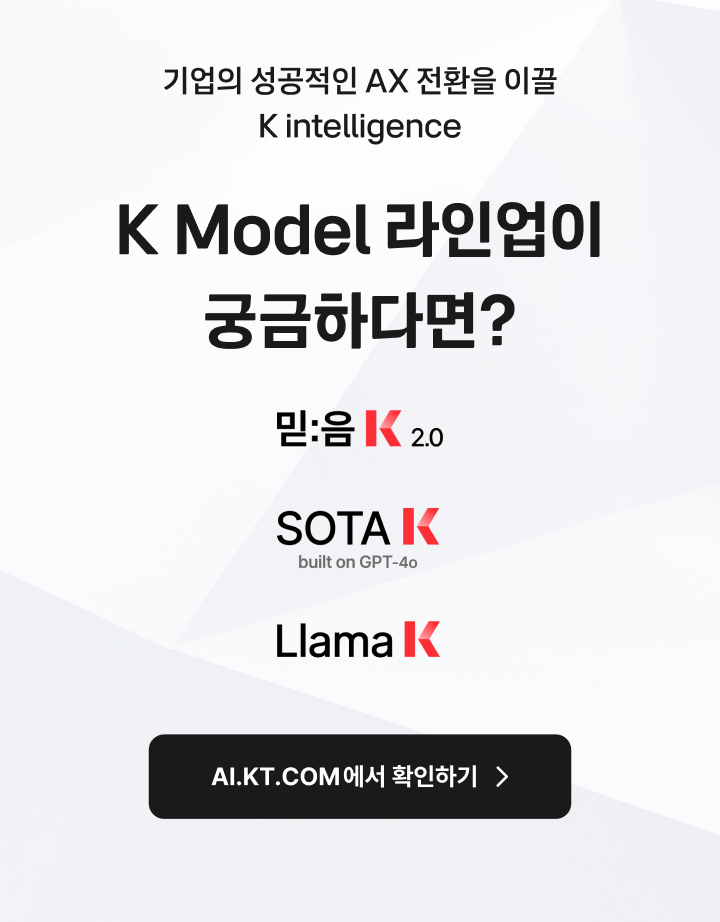 기업의 성공적인 AX 전환을 이끌 K intelligence. K Model 라인업이 궁금하다면? 믿:음 K 2.0, SOTA K (built on GPT-4o), Llama K. AI.KT.COM에서 확인하기(새창열림)
